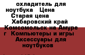 охладитель для ноутбука › Цена ­ 4 000 › Старая цена ­ 6 000 - Хабаровский край, Комсомольск-на-Амуре г. Компьютеры и игры » Аксессуары для ноутбуков   